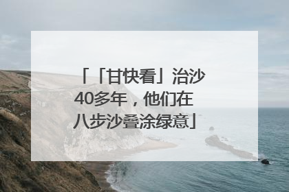 「甘快看」治沙40多年，他们在八步沙叠涂绿意