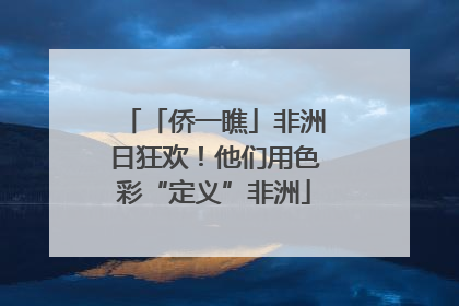 「侨一瞧」非洲日狂欢！他们用色彩“定义”非洲