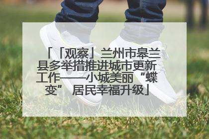 「观察」兰州市皋兰县多举措推进城市更新工作——小城美丽“蝶变” 居民幸福升级