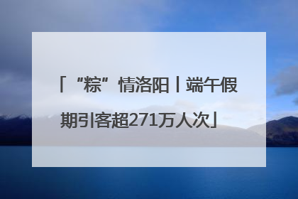 “粽”情洛阳丨端午假期引客超271万人次