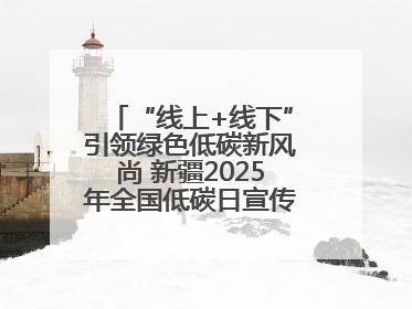 “线上+线下”引领绿色低碳新风尚 新疆2025年全国低碳日宣传教育活动启动