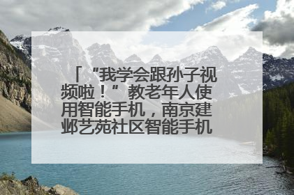 “我学会跟孙子视频啦！”教老年人使用智能手机，南京建邺艺苑社区智能手机课堂圆满落幕