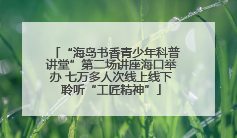 “海岛书香青少年科普讲堂”第二场讲座海口举办 七万多人次线上线下聆听“工匠精神”