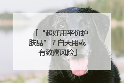 “超好用平价护肤品”？白天用或有致癌风险