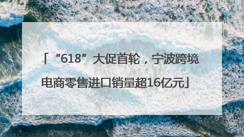 “618”大促首轮，宁波跨境电商零售进口销量超16亿元