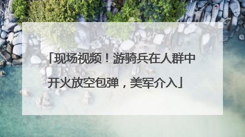 现场视频！游骑兵在人群中开火放空包弹，美军介入