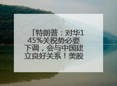 特朗普：对华145%关税势必要下调，会与中国建立良好关系！美股震荡，国际油价、金价齐涨！关税比商品还贵，美企业主很忧心……