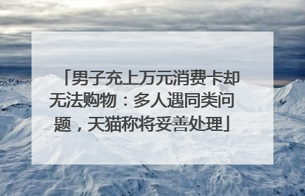 男子充上万元消费卡却无法购物：多人遇同类问题，天猫称将妥善处理
