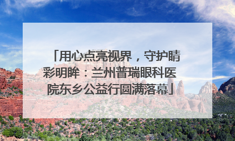 用心点亮视界，守护睛彩明眸：兰州普瑞眼科医院东乡公益行圆满落幕