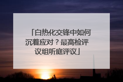 白热化交锋中如何沉着应对？最高检评议组听庭评议