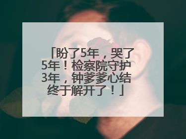 盼了5年，哭了5年！检察院守护3年，钟爹爹心结终于解开了！