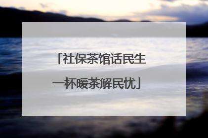 社保茶馆话民生 一杯暖茶解民忧