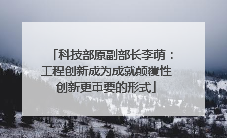 科技部原副部长李萌：工程创新成为成就颠覆性创新更重要的形式