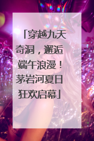 穿越九天奇洞，邂逅端午浪漫！茅岩河夏日狂欢启幕