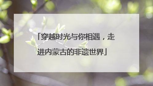 穿越时光与你相遇，走进内蒙古的非遗世界