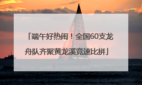 端午好热闹！全国60支龙舟队齐聚黄龙溪竞速比拼