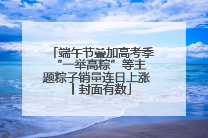 端午节叠加高考季 “一举高粽”等主题粽子销量连日上涨丨封面有数