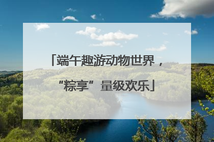 端午趣游动物世界，“粽享”量级欢乐