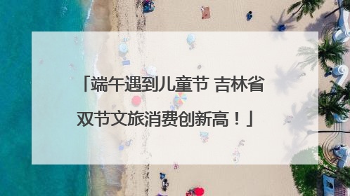 端午遇到儿童节 吉林省双节文旅消费创新高！