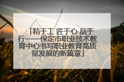 精于工 匠于心 品于行——保定市职业技术教育中心书写职业教育高质量发展的新篇章