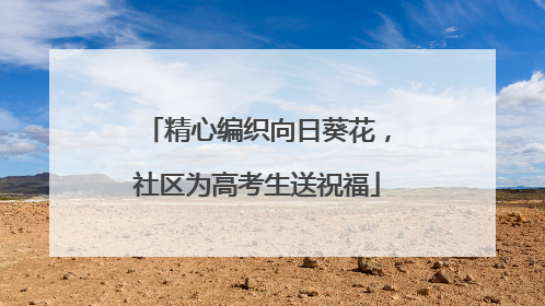 精心编织向日葵花，社区为高考生送祝福