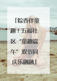 粽香伴童趣！五福社区“童趣端午”双节同庆乐融融