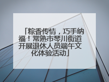 粽香传情，巧手纳福！常熟市琴川街道开展退休人员端午文化体验活动
