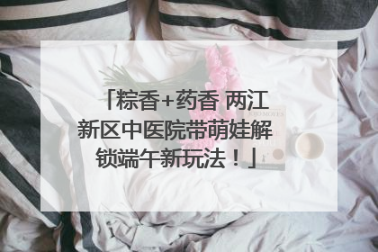 粽香+药香 两江新区中医院带萌娃解锁端午新玩法！