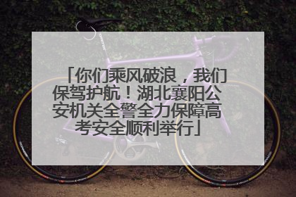 你们乘风破浪，我们保驾护航！湖北襄阳公安机关全警全力保障高考安全顺利举行