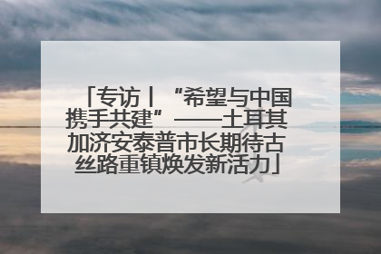 专访丨“希望与中国携手共建”——土耳其加济安泰普市长期待古丝路重镇焕发新活力