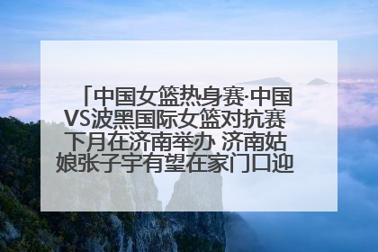 中国女篮热身赛·中国VS波黑国际女篮对抗赛下月在济南举办 济南姑娘张子宇有望在家门口迎来国家队首秀
