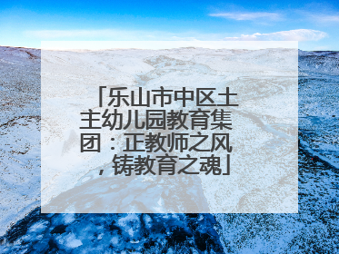 乐山市中区土主幼儿园教育集团：正教师之风，铸教育之魂