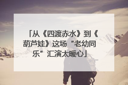 从《四渡赤水》到《葫芦娃》这场“老幼同乐”汇演太暖心