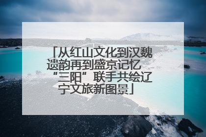 从红山文化到汉魏遗韵再到盛京记忆 “三阳”联手共绘辽宁文旅新图景