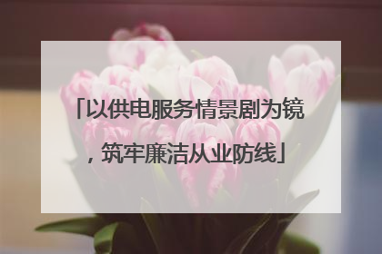 以供电服务情景剧为镜，筑牢廉洁从业防线