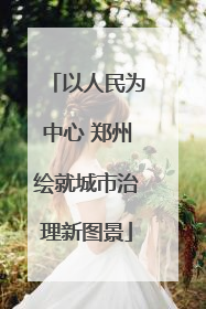 以人民为中心 郑州绘就城市治理新图景