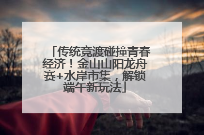 传统竞渡碰撞青春经济！金山山阳龙舟赛+水岸市集，解锁端午新玩法