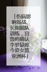 伤病影响备战、长期脱队训练，宫鲁鸣确认李梦缺席今夏女篮亚洲杯
