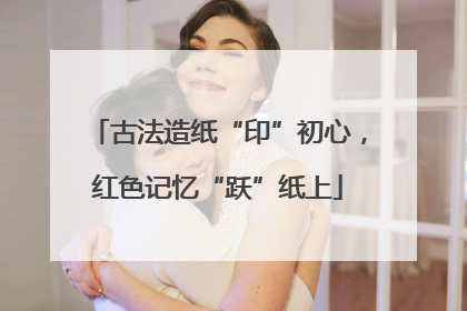 古法造纸“印”初心，红色记忆“跃”纸上