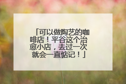 可以做陶艺的咖啡店！平谷这个治愈小店，去过一次就会一直惦记！