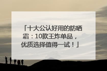 十大公认好用的防晒霜：10款王炸单品，优质选择值得一试！