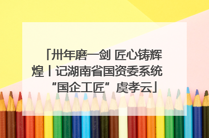 卅年磨一剑 匠心铸辉煌丨记湖南省国资委系统“国企工匠”虞孝云
