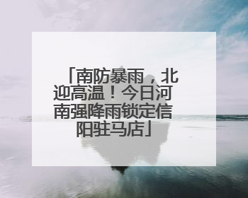 南防暴雨，北迎高温！今日河南强降雨锁定信阳驻马店