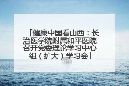 健康中国看山西：长治医学院附属和平医院召开党委理论学习中心组（扩大）学习会