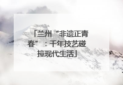 兰州“非遗正青春”：千年技艺碰撞现代生活