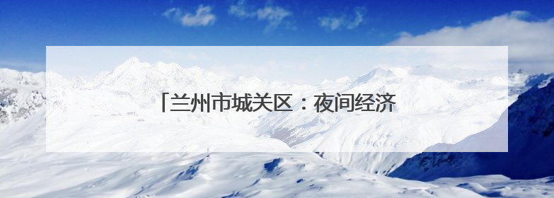 兰州市城关区：夜间经济再升级 消费迸发新活力