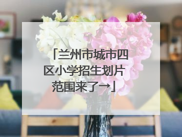 兰州市城市四区小学招生划片范围来了→