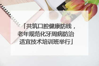 共筑口腔健康防线，老年规范化牙周病防治适宜技术培训班举行