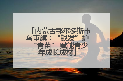 内蒙古鄂尔多斯市乌审旗：“银发”护“青苗” 赋能青少年成长成材