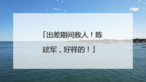 出差期间救人！陈建军，好样的！